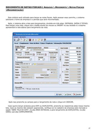 27
MOVIMENTO DE NOTAS FISCAIS ( ARQUIVO  MOVIMENTO  NOTAS FISCAIS
MOVIMENTAÇÃO)
Este módulo será utilizado para lançar as notas fiscais. Após acessar esse caminho, o sistema
solicitará o nome da empresa e o período que será movimentado.
Após, o sistema abre a tela para lançamentos, dividida em três abas: ENTRADA, SAÍDA E TOTAIS.
Para lançar uma nota, clique com o botão direito do mouse ou INSERT no seu teclado e o sistema
apresentará a tela abaixo para lançamento da nota.
Após isso preencha os campos para o lançamento da nota e clique em GRAVAR.
Caso queria lançar produtos para DIPI ou DUPLICATAS, preencha as respectivas abas nessa mesma
tela. Caso as mesma não estejam aparecendo, verifique se no cadastro da empresa está marcada a
opção “ABRE TELA DA DIPI”, na aba ÁREA ESTADUAL e para lançamento de DUPLICATAS, na aba
GERAL sub-aba COMPLEMENTAR.
 