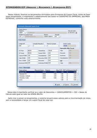 28
OTIMIZADOS ECF (ARQUIVO  MOVIMENTO  OTIMIZADOS ECF)
Nesse módulo, faremos os lançamentos otimizados para Emissores de Cupom Fiscal. Antes de fazer
esses lançamentos, é importante o cadastramento das bases no CADASTRO DE EMPRESAS, aba ÁREA
ESTADUAL, conforme visto anteriormente.
Nessa tela é importante verificar se o valor de Descontos + CANCELAMENTOS + ISS + Bases de
Cálculo está igual ao valor da VENDA BRUTA.
Após criar e gravar os lançamentos, o sistema lançará esses valores para a movimentação de notas,
sem a necessidade e lançar um cupom fiscal de cada vez.
 