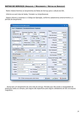 29
NOTAS DE SERVIÇO (ARQUIVO / MOVIMENTO / NOTAS DE SERVIÇO)
Neste módulo faremos os lançamentos de Notas de Serviço para o cálculo de ISS.
Informe se será nota de Saída, Tomador ou Uniprofissional.
Depois informe a empresa e o Código de Operação, conforme cadastramos anteriormente e, o
período de lançamento.
Acima tem um lançamento de uma nota de serviço. Perceba que não existe a necessidade de
preencher todos os campos, pois alguns são específicos para alguns validadores de ISS via arquivo
magnético.
 