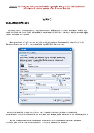 3
Atenção: Os exemplos e imagens utilizados na geração das apostilas são meramente
ilustrativos e servem apenas como material didático.
WPHD
CADASTROS BÁSICOS
Devemos prestar bastante atenção no preenchimento de todos os cadastros do sistema WPHD, pois
serão utilizados em vários locais dos sistemas da Alterdata inclusive na validação de documentos legais
junto a entidades do Governo.
No momento do primeiro acesso ao sistema da Alterdata será necessário o preenchimento do
Bureau, este por sua vez é o responsável pela contabilidade da empresa.
Este dados serão de grande importância para diversos relatórios gerados no sistema de
Departamento Pessoal e estes dados são utilizados para a geração de documentos em meio magnético.
Após o preenchimento das informações do cadastro do bureau iremos verificar, dentre os
cadastros básicos que estaremos explicando, o cadastro da empresa no WPHD.
 