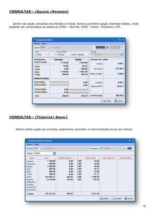 30
CONSULTAS – (SALDOS /APURADO)
Dentro da opção consultas encontrada no fiscal, temos a primeira opção chamada Saldos, onde
poderão ser consultados os saldos do ICMS – Normal, ICMS - Subst. Tributária e IPI.
CONSULTAS – (TRIBUTOS/ ANUAL)
Dentro desta opção de consulta, poderemos consultar a movimentação anual por tributo.
 