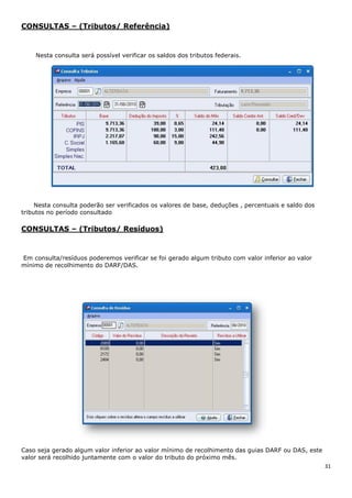 31
CONSULTAS – (Tributos/ Referência)
Nesta consulta será possível verificar os saldos dos tributos federais.
Nesta consulta poderão ser verificados os valores de base, deduções , percentuais e saldo dos
tributos no período consultado
CONSULTAS – (Tributos/ Resíduos)
Em consulta/resíduos poderemos verificar se foi gerado algum tributo com valor inferior ao valor
mínimo de recolhimento do DARF/DAS.
Caso seja gerado algum valor inferior ao valor mínimo de recolhimento das guias DARF ou DAS, este
valor será recolhido juntamente com o valor do tributo do próximo mês.
 