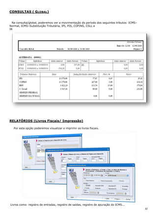 32
CONSULTAS ( GLOBAL)
Na consulta/global, poderemos ver a movimentação do período dos seguintes tributos: ICMS–
Normal, ICMS–Substituição Tributária, IPI, PIS, COFINS, CSLL e
IR
RELATÓRIOS (Livros Fiscais/ Impressão)
Por esta opção poderemos visualizar e imprimir os livros fiscais.
Livros como: registro de entradas, registro de saídas, registro de apuração do ICMS...
 