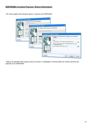 33
SINTEGRA (LIVROS FISCAIS/ DISCO/SINTEGRA)
Por essa opção será possível gerar o arquivo do SINTEGRA.
Depois de gerado este arquivo deve-se fazer a validação e transmissão do mesmo através do
aplicativo do SINTEGRA.
 