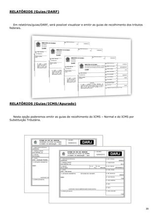39
RELATÓRIOS (Guias/DARF)
Em relatórios/guias/DARF, será possível visualizar e emitir as guias de recolhimento dos tributos
federais.
RELATÓRIOS (Guias/ICMS/Apurado)
Nesta opção poderemos emitir as guias de recolhimento do ICMS – Normal e do ICMS por
Substituição Tributária.
 
