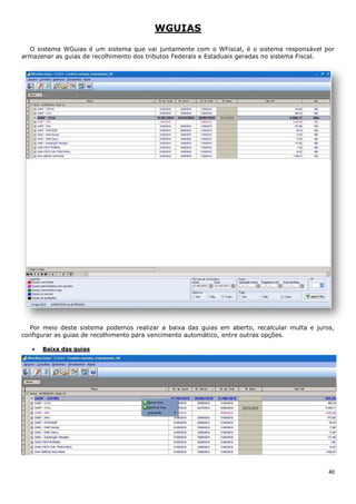40
WGUIAS
O sistema WGuias é um sistema que vai juntamente com o WFiscal, é o sistema responsável por
armazenar as guias de recolhimento dos tributos Federais e Estaduais geradas no sistema Fiscal.
Por meio deste sistema podemos realizar a baixa das guias em aberto, recalcular multa e juros,
configurar as guias de recolhimento para vencimento automático, entre outras opções.
Baixa das guias
 