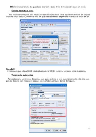 41
OBS: Para realizar a baixa das guias basta clicar com o botão direito do mouse sobre a guia em aberto.
Cálculo de multa e juros
Para recalcular uma guia, será necessário dar um duplo clique sobre a guia em aberto e em seguida
clique na opção calcular, informe a data em que será realizado o pagamento do tributo e clique em ok.
Atenção!!!
É necessário que a taxa SELIC esteja atualizada no WPHD, conforme vimos no inicio da apostila.
Vencimento automático
Para cadastrar o vencimento das guias, para que o sistema já leve automaticamente esta data para
geração da guia, será necessário acessar arquivo/tabelas/tributos dentro do Wguias.
 