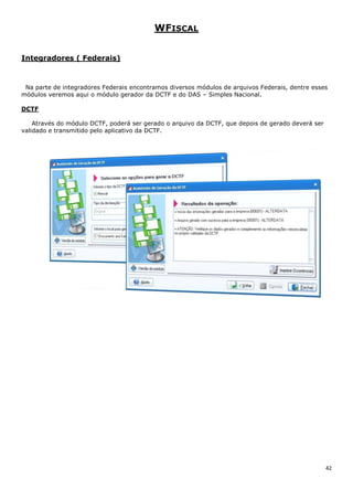 42
WFISCAL
Integradores ( Federais)
Na parte de integradores Federais encontramos diversos módulos de arquivos Federais, dentre esses
módulos veremos aqui o módulo gerador da DCTF e do DAS – Simples Nacional.
DCTF
Através do módulo DCTF, poderá ser gerado o arquivo da DCTF, que depois de gerado deverá ser
validado e transmitido pelo aplicativo da DCTF.
 