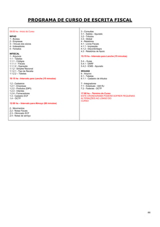 44
PROGRAMA DE CURSO DE ESCRITA FISCAL
09:00 hs - Início do Curso
WPHD
1 - Bureau
2 - Empresas
3 – Vinculo dos sócios
4 - Indexadores
5 - Feriados
WFISCAL
1 - Arquivos
1.1 - Tabelas
1.1.1 - Códigos
1.1.1.1 - Fiscais
1.1.1.2 - Operação
1.1.2 - Simples Nacional
1.1.2.1 - Tipo de Receita
1.1.2.2 – Tabelas
10:15 hs - Intervalo para Lanche (15 minutos)
1.2 - Cadastros
1.2.1 - Empresas
1.2.2 - Produtos (DIPI)
1.2.3 - Clientes
1.2.4 - Fornecedores
1.3 - Cadastro ECF
1.4 – DCTF
12:00 hs – Intervalo para Almoço (60 minutos)
2 - Movimentos
2.2 - Notas Fiscais
2.3 - Otimizado ECF
2.4 - Notas de serviço
3 - Consultas
3.1 - Saldos - Apurado
3.2 - Tributos
3.3 - Global
4 - Relatórios
4.1 - Livros Fiscais
4.1.1 - Impressão
4.1.2 - DiscoSintegra
4.2 - Relatórios de Apoio
15:15 hs - Intervalo para Lanche (15 minutos)
5.4 – Guias
5.4.1 - DARF
5.4.2 - ICMS - Apurado
WGUIAS
6 - Arquivo
6.1 - Tabelas
6.1.1 - Cadastro de tributos
7 - Integradores
7.1 - Estaduais - GIA RJ
7.2 - Federais - DCTF
17:00 hs – Término do Curso
ESTE CRONOGRAMA PODERÁ SOFRER PEQUENAS
ALTERAÇÕES AO LONGO DO
CURSO
 