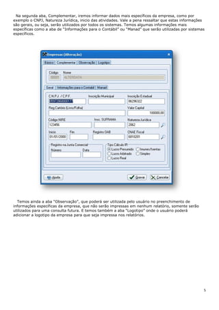 5
Na segunda aba, Complementar, iremos informar dados mais específicos da empresa, como por
exemplo o CNPJ, Natureza Jurídica, inicio das atividades. Vale a pena ressaltar que estas informações
são gerais, ou seja, serão utilizados por todos os sistemas. Temos algumas informações mais
específicas como a aba de “Informações para o Contábil” ou “Manad” que serão utilizadas por sistemas
específicos.
Temos ainda a aba “Observação”, que poderá ser utilizada pelo usuário no preenchimento de
informações específicas da empresa, que não serão impressas em nenhum relatório, somente serão
utilizados para uma consulta futura. E temos também a aba “Logotipo” onde o usuário poderá
adicionar a logotipo da empresa para que seja impressa nos relatórios.
 