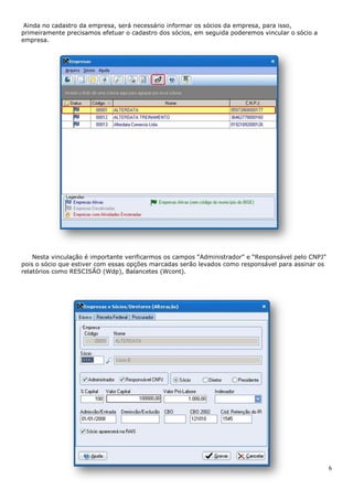 6
Ainda no cadastro da empresa, será necessário informar os sócios da empresa, para isso,
primeiramente precisamos efetuar o cadastro dos sócios, em seguida poderemos vincular o sócio a
empresa.
Nesta vinculação é importante verificarmos os campos “Administrador” e “Responsável pelo CNPJ”
pois o sócio que estiver com essas opções marcadas serão levados como responsável para assinar os
relatórios como RESCISÃO (Wdp), Balancetes (Wcont).
 