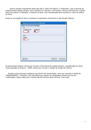7
Outros campos importantes desta aba são o “Valor Pró-labore” e “Indexador”, pois é através do
preenchimento destes campos, que o sistema irá “calcular” o Pró Labore. Pois se informarmos o campo
Valor Pró-Labore e Indexador, o sistema irá fazer uma multiplicação para encontrar o valor do salário
do Sócio.
Ainda na vinculação do sócio a empresa é importante verificarmos a aba Receita Federal.
Na aba Receita Federal, temos que vincular o Percentual de Capital Votante, a Qualificação do Sócio
e para geração do Arquivo – SPED, temos que vincular o Código da função do mesmo.
Existem outros diversos cadastros que devem ser preenchidos, como por exemplo a tabela de
“INDEXADORES”, “Feriados”, pois são dados que devem ser atualizados sempre que houver
modificações, dados estes que o usuário deverá verificar para informar o seu valor.
 