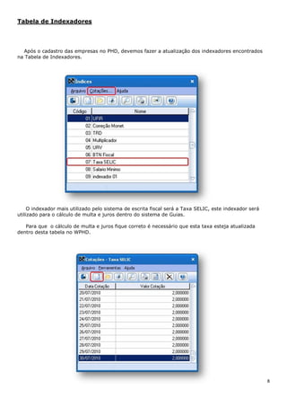 8
Tabela de Indexadores
Após o cadastro das empresas no PHD, devemos fazer a atualização dos indexadores encontrados
na Tabela de Indexadores.
O indexador mais utilizado pelo sistema de escrita fiscal será a Taxa SELIC, este indexador será
utilizado para o cálculo de multa e juros dentro do sistema de Guias.
Para que o cálculo de multa e juros fique correto é necessário que esta taxa esteja atualizada
dentro desta tabela no WPHD.
 