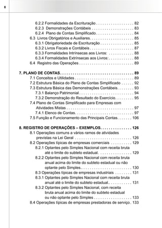 8




               6.2.2 Formalidades da Escrituração . . . . . . . . . . . . . . . . . . 82
               6.2.3 Demonstrações Contábeis . . . . . . . . . . . . . . . . . . . . 83
               6.2.4 Plano de Contas Simplificado . . . . . . . . . . . . . . . . . . 84
            6.3 Livros Obrigatórios e Auxiliares. . . . . . . . . . . . . . . . . . . . . 85
               6.3.1 Obrigatoriedade de Escrituração . . . . . . . . . . . . . . . . 85
               6.3.2 Livros Fiscais e Contábeis . . . . . . . . . . . . . . . . . . . . . 87
               6.3.3 Formalidades Intrínsecas aos Livros: . . . . . . . . . . . . 88
               6.3.4 Formalidades Extrínsecas aos Livros: . . . . . . . . . . . . 88
            6.4 Registro das Operações . . . . . . . . . . . . . . . . . . . . . . . . . . 89

    7. PLANO DE CONTAS . . . . . . . . . . . . . . . . . . . . . . . . . . . . . . . . . . . 89
          7.1 Conceitos e Utilidades . . . . . . . . . . . . . . . . . . . . . . . . . . . . 89
          7.2 Estrutura Básica do Plano de Contas Simplificado . . . . . . 92
          7.3 Estrutura Básica das Demonstrações Contábeis. . . . . . . . 93
             7.3.1 Balanço Patrimonial . . . . . . . . . . . . . . . . . . . . . . . . . . 94
             7.3.2 Demonstração do Resultado do Exercício . . . . . . . . . 95
          7.4 Plano de Contas Simplificado para Empresas com
              Atividades Mistas . . . . . . . . . . . . . . . . . . . . . . . . . . . . . . . . 97
             7.4.1 Elenco de Contas . . . . . . . . . . . . . . . . . . . . . . . . . . . . 97
          7.5 Função e Funcionamento das Principais Contas. . . . . . . 106

    8. REGISTRO DE OPERAÇÕES – EXEMPLOS. . . . . . . . . . . . . . . 126
         8.1 Operações comuns a vários ramos de atividades
             previstas na Lei Geral . . . . . . . . . . . . . . . . . . . . . . . . . . . 126
         8.2 Operações típicas de empresas comerciais . . . . . . . . . . 129
            8.2.1 Optantes pelo Simples Nacional com receita bruta
                  até o limite do subteto estadual. . . . . . . . . . . . . . . . 129
            8.2.2 Optantes pelo Simples Nacional com receita bruta
                  anual acima do limite do subteto estadual ou não
                  optante pelo Simples.. . . . . . . . . . . . . . . . . . . . . . . . 130
            8.3 Operações típicas de empresas industriais . . . . . . . . 131
            8.3.1 Optantes pelo Simples Nacional com receita bruta
                  anual até o limite do subteto estadual.. . . . . . . . . . . 131
            8.3.2 Optantes pelo Simples Nacional, com receita
                  bruta anual acima do limite do subteto estadual
                  ou não optante pelo Simples . . . . . . . . . . . . . . . . . . 133
         8.4 Operações típicas de empresas prestadoras de serviço . 133
 