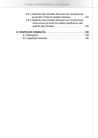 Escrituração contábil simplificada para micro e pequena empresa




             8.4.1 Optantes pelo Simples Nacional com receita bruta
                   anual até o limite do subteto estadual . . . . . . . . . . . 133
             8.4.2 Optantes pelo Simples Nacional com receita bruta
                    anual acima do limite do subteto estadual ou não
                    optante pelo Simples. . . . . . . . . . . . . . . . . . . . . . . . 135

9. FONTES DE CONSULTA. . . . . . . . . . . . . . . . . . . . . . . . . . . . . . . 136
     9.1 Bibliografia . . . . . . . . . . . . . . . . . . . . . . . . . . . . . . . . . . . . 136
     9.2 Legislação Aplicada . . . . . . . . . . . . . . . . . . . . . . . . . . . . . 136
 