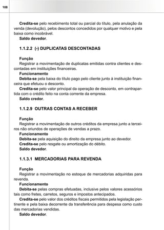 108




         Credita-se pelo recebimento total ou parcial do título, pela anulação da
      venda (devolução), pelos descontos concedidos por qualquer motivo e pela
      baixa como incobrável.
         Saldo devedor.

         1.1.2.2 (-) DUPLICATAS DESCONTADAS

          Função
          Registrar a movimentação de duplicatas emitidas contra clientes e des-
      contadas em instituições financeiras.
          Funcionamento
          Debita-se pela baixa do título pago pelo cliente junto à instituição finan-
      ceira que efetuou o desconto.
          Credita-se pelo valor principal da operação de desconto, em contrapar-
      tida com o crédito feito na conta corrente da empresa.
          Saldo credor.

         1.1.2.9 OUTRAS CONTAS A RECEBER

         Função
         Registrar a movimentação de outros créditos da empresa junto a tercei-
      ros não oriundos de operações de vendas a prazo.
         Funcionamento
         Debita-se pela aquisição do direito da empresa junto ao devedor.
         Credita-se pelo resgate ou amortização do débito.
         Saldo devedor.

         1.1.3.1 MERCADORIAS PARA REVENDA

          Função
          Registrar a movimentação no estoque de mercadorias adquiridas para
      revenda.
          Funcionamento
          Debita-se pelas compras efetuadas, inclusive pelos valores acessórios
      tais como fretes, carretos, seguros e impostos antecipados.
          Credita-se pelo valor dos créditos fiscais permitidos pela legislação per-
      tinente e pela baixa decorrente da transferência para despesa como custo
      das mercadorias vendidas.
          Saldo devedor.
 