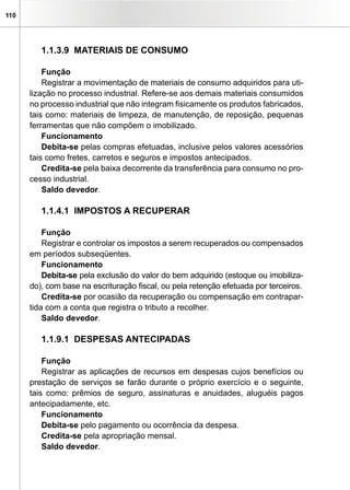110




         1.1.3.9 MATERIAIS DE CONSUMO

          Função
          Registrar a movimentação de materiais de consumo adquiridos para uti-
      lização no processo industrial. Refere-se aos demais materiais consumidos
      no processo industrial que não integram fisicamente os produtos fabricados,
      tais como: materiais de limpeza, de manutenção, de reposição, pequenas
      ferramentas que não compõem o imobilizado.
          Funcionamento
          Debita-se pelas compras efetuadas, inclusive pelos valores acessórios
      tais como fretes, carretos e seguros e impostos antecipados.
          Credita-se pela baixa decorrente da transferência para consumo no pro-
      cesso industrial.
          Saldo devedor.

         1.1.4.1 IMPOSTOS A RECUPERAR

          Função
          Registrar e controlar os impostos a serem recuperados ou compensados
      em períodos subseqüentes.
          Funcionamento
          Debita-se pela exclusão do valor do bem adquirido (estoque ou imobiliza-
      do), com base na escrituração fiscal, ou pela retenção efetuada por terceiros.
          Credita-se por ocasião da recuperação ou compensação em contrapar-
      tida com a conta que registra o tributo a recolher.
          Saldo devedor.

         1.1.9.1 DESPESAS ANTECIPADAS

          Função
          Registrar as aplicações de recursos em despesas cujos benefícios ou
      prestação de serviços se farão durante o próprio exercício e o seguinte,
      tais como: prêmios de seguro, assinaturas e anuidades, aluguéis pagos
      antecipadamente, etc.
          Funcionamento
          Debita-se pelo pagamento ou ocorrência da despesa.
          Credita-se pela apropriação mensal.
          Saldo devedor.
 