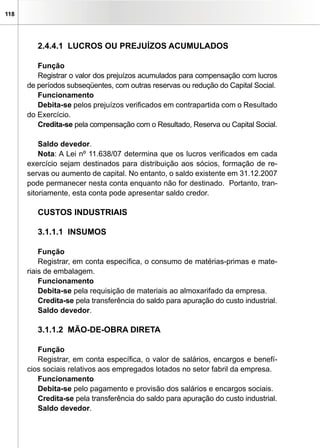 118




         2.4.4.1 LUCROS OU PREJUÍZOS ACUMULADOS

         Função
         Registrar o valor dos prejuízos acumulados para compensação com lucros
      de períodos subseqüentes, com outras reservas ou redução do Capital Social.
         Funcionamento
         Debita-se pelos prejuízos verificados em contrapartida com o Resultado
      do Exercício.
         Credita-se pela compensação com o Resultado, Reserva ou Capital Social.

          Saldo devedor.
          Nota: A Lei nº 11.638/07 determina que os lucros verificados em cada
      exercício sejam destinados para distribuição aos sócios, formação de re-
      servas ou aumento de capital. No entanto, o saldo existente em 31.12.2007
      pode permanecer nesta conta enquanto não for destinado. Portanto, tran-
      sitoriamente, esta conta pode apresentar saldo credor.

         CUSTOS INDUSTRIAIS

         3.1.1.1 INSUMOS

          Função
          Registrar, em conta específica, o consumo de matérias-primas e mate-
      riais de embalagem.
          Funcionamento
          Debita-se pela requisição de materiais ao almoxarifado da empresa.
          Credita-se pela transferência do saldo para apuração do custo industrial.
          Saldo devedor.

         3.1.1.2 MÃO-DE-OBRA DIRETA

         Função
         Registrar, em conta específica, o valor de salários, encargos e benefí-
      cios sociais relativos aos empregados lotados no setor fabril da empresa.
         Funcionamento
         Debita-se pelo pagamento e provisão dos salários e encargos sociais.
         Credita-se pela transferência do saldo para apuração do custo industrial.
         Saldo devedor.
 