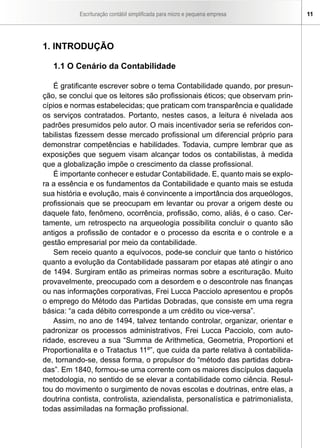 Escrituração contábil simplificada para micro e pequena empresa        11




1. INTRODUÇÃO

   1.1 O Cenário da Contabilidade

    É gratificante escrever sobre o tema Contabilidade quando, por presun-
ção, se conclui que os leitores são profissionais éticos; que observam prin-
cípios e normas estabelecidas; que praticam com transparência e qualidade
os serviços contratados. Portanto, nestes casos, a leitura é nivelada aos
padrões presumidos pelo autor. O mais incentivador seria se referidos con-
tabilistas fizessem desse mercado profissional um diferencial próprio para
demonstrar competências e habilidades. Todavia, cumpre lembrar que as
exposições que seguem visam alcançar todos os contabilistas, à medida
que a globalização impõe o crescimento da classe profissional.
    É importante conhecer e estudar Contabilidade. E, quanto mais se explo-
ra a essência e os fundamentos da Contabilidade e quanto mais se estuda
sua história e evolução, mais é convincente a importância dos arqueólogos,
profissionais que se preocupam em levantar ou provar a origem deste ou
daquele fato, fenômeno, ocorrência, profissão, como, aliás, é o caso. Cer-
tamente, um retrospecto na arqueologia possibilita concluir o quanto são
antigos a profissão de contador e o processo da escrita e o controle e a
gestão empresarial por meio da contabilidade.
    Sem receio quanto a equívocos, pode-se concluir que tanto o histórico
quanto a evolução da Contabilidade passaram por etapas até atingir o ano
de 1494. Surgiram então as primeiras normas sobre a escrituração. Muito
provavelmente, preocupado com a desordem e o descontrole nas finanças
ou nas informações corporativas, Frei Lucca Pacciolo apresentou e propôs
o emprego do Método das Partidas Dobradas, que consiste em uma regra
básica: “a cada débito corresponde a um crédito ou vice-versa”.
    Assim, no ano de 1494, talvez tentando controlar, organizar, orientar e
padronizar os processos administrativos, Frei Lucca Pacciolo, com auto-
ridade, escreveu a sua “Summa de Arithmetica, Geometria, Proportioni et
Proportionalita e o Tratactus 11º”, que cuida da parte relativa à contabilida-
de, tornando-se, dessa forma, o propulsor do “método das partidas dobra-
das”. Em 1840, formou-se uma corrente com os maiores discípulos daquela
metodologia, no sentido de se elevar a contabilidade como ciência. Resul-
tou do movimento o surgimento de novas escolas e doutrinas, entre elas, a
doutrina contista, controlista, aziendalista, personalística e patrimonialista,
todas assimiladas na formação profissional.
 