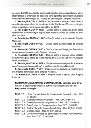 Escrituração contábil simplificada para micro e pequena empresa     137




de junho de 2007, que dispõe sobre as obrigações acessórias relativas às mi-
croempresas e empresas de pequeno porte optantes pelo Regime Especial
Unificado de Arrecadação de Tributos e Contribuições (Simples Nacional).
   2. Resolução CGSN nº 24/07 – Dispõe sobre a adoção pelos Estados
de sublimites para efeito de recolhimento do ICMS e de ISS nos municípios
neles localizados, para o ano-calendário de 2008.
   3. Resolução CGSN nº 18/07 – Dispõe sobre a utilização, pelos entes
federativos, de certificação digital para acesso à base de dados do Sim-
ples Nacional.
   4. Resolução CGSN nº 15/07 – Dispõe sobre a exclusão do Simples
Nacional.
   5. Resolução CGSN nº 11/07 – Dispõe sobre a arrecadação do Simples
Nacional.
   6. Resolução CGSN nº 10/07 – Dispõe sobre as Obrigações Acessórias
das empresas optantes pelo Simples Nacional.
   7. Resolução CGSN nº 9/07 – Dispõe sobre a adoção pelos Estados
de sublimites para efeito de recolhimento do ICMS e de ISS nos municípios
neles localizados.
   8. Resolução CGSN nº 6/07 – Dispõe sobre os códigos de atividades
econômicas previstos na CNAE impeditivos ao Simples Nacional.
   9. Resolução CGSN nº 5/07 – Dispõe sobre o cálculo e o recolhimento
dos tributos abrangidos pelo Simples Nacional.
   10. Resolução CGSN nº 4/07 – Dispõe sobre a opção pelo Regime
Especial.

   NORMAS BRASILEIRAS DE CONTABILIDADE, editadas pelo CFC.
   Os atos a seguir relacionados e outros estão disponíveis no sítio:
   http://www.cfc.org.br

   NBC T 2.1 - Das Formalidades da Escrituração Contábil – Res. CFC
               nº 563/83
   NBC T 2.2 - Da Documentação Contábil – Res. CFC nº 597/85
   NBC T 2.4 - Da Retificação de Lançamentos – Res. CFC nº 596/85
   NBC T 2.5 - Das Contas de Compensação – Res. CFC nº 612/85
   NBC T 2.6 - Da Escrituração Contábil das Filiais – Res. CFC nº 684/90
   NBC T 2.7 - Do Balancete – Res. CFC nº 685/90
   NBC T 2.8 - Das Formalidades da Escrituração Contábil Forma Eletrôni-
               ca – Res. CFC nº 1.020/05
 