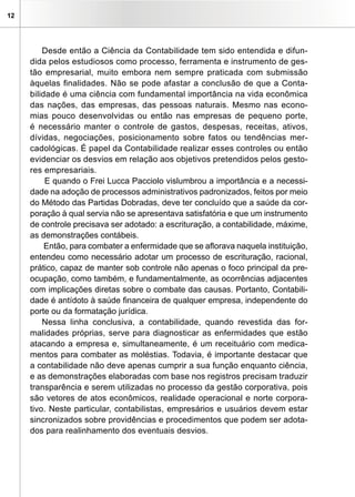 12




         Desde então a Ciência da Contabilidade tem sido entendida e difun-
     dida pelos estudiosos como processo, ferramenta e instrumento de ges-
     tão empresarial, muito embora nem sempre praticada com submissão
     àquelas finalidades. Não se pode afastar a conclusão de que a Conta-
     bilidade é uma ciência com fundamental importância na vida econômica
     das nações, das empresas, das pessoas naturais. Mesmo nas econo-
     mias pouco desenvolvidas ou então nas empresas de pequeno porte,
     é necessário manter o controle de gastos, despesas, receitas, ativos,
     dívidas, negociações, posicionamento sobre fatos ou tendências mer-
     cadológicas. É papel da Contabilidade realizar esses controles ou então
     evidenciar os desvios em relação aos objetivos pretendidos pelos gesto-
     res empresariais.
          E quando o Frei Lucca Pacciolo vislumbrou a importância e a necessi-
     dade na adoção de processos administrativos padronizados, feitos por meio
     do Método das Partidas Dobradas, deve ter concluído que a saúde da cor-
     poração à qual servia não se apresentava satisfatória e que um instrumento
     de controle precisava ser adotado: a escrituração, a contabilidade, máxime,
     as demonstrações contábeis.
          Então, para combater a enfermidade que se aflorava naquela instituição,
     entendeu como necessário adotar um processo de escrituração, racional,
     prático, capaz de manter sob controle não apenas o foco principal da pre-
     ocupação, como também, e fundamentalmente, as ocorrências adjacentes
     com implicações diretas sobre o combate das causas. Portanto, Contabili-
     dade é antídoto à saúde financeira de qualquer empresa, independente do
     porte ou da formatação jurídica.
         Nessa linha conclusiva, a contabilidade, quando revestida das for-
     malidades próprias, serve para diagnosticar as enfermidades que estão
     atacando a empresa e, simultaneamente, é um receituário com medica-
     mentos para combater as moléstias. Todavia, é importante destacar que
     a contabilidade não deve apenas cumprir a sua função enquanto ciência,
     e as demonstrações elaboradas com base nos registros precisam traduzir
     transparência e serem utilizadas no processo da gestão corporativa, pois
     são vetores de atos econômicos, realidade operacional e norte corpora-
     tivo. Neste particular, contabilistas, empresários e usuários devem estar
     sincronizados sobre providências e procedimentos que podem ser adota-
     dos para realinhamento dos eventuais desvios.
 