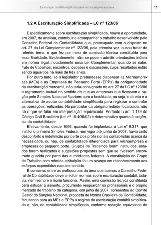 Escrituração contábil simplificada para micro e pequena empresa      13




   1.2 A Escrituração Simplificada – LC nº 123/06

    Especificamente sobre escrituração simplificada, houve a oportunidade,
em 2007, de analisar, contribuir e acompanhar o trabalho desenvolvido pelo
Conselho Federal de Contabilidade que, preocupado com o disposto no
art. 27 da Lei Complementar nº 123/06, pela primeira vez, ousou tratar do
referido tema, o que fez por meio de comissão técnica constituída para
essa finalidade. Evidentemente, não se podem admitir orientações inúteis
em norma legal, notadamente uma Lei Complementar, quando se sabe,
fruto de trabalhos, encontros, debates e discussões, cujos resultados estão
sendo aguardos há mais de três anos.
    Por outro lado, se o legislador pretendesse dispensar as Microempre-
sas (MEs) e as Empresas de Pequeno Porte (EPPs) da obrigatoriedade
da escrituração mercantil, não teria consignado no art. 27 da LC nº 123/06
o regramento textual no sentido de que as empresas que fizessem a op-
ção pelo Simples Nacional ficariam com a faculdade, ou seja, o direito e a
alternativa de adotar contabilidade simplificada para registrar e controlar
as operações realizadas. No particular da obrigatoriedade focalizada, não
há o que se falar em interpretação equivocada. Portanto o art. 1.179 do
Código Civil Brasileiro (Lei nº 10.406/02) é determinativo quanto à exigên-
cia da contabilidade.
    Efetivamente, desde 1996, quando foi implantada a Lei nº 9.317, que
institui o primeiro Simples Federal, em vigor até junho de 2007, havia certo
desconforto e indefinição por parte dos profissionais contabilistas acerca da
necessidade, ou não, de contabilidade diferenciada para microempresa e
empresas de pequeno porte. Grupos de Trabalhos foram instituídos, estu-
dos foram realizados e sugestões propostas sem que se tivessem encon-
trado guarida por parte das autoridades federais. A constituição do Grupo
de Trabalho com referida atribuição foi um avanço em reconhecimento aos
esforços expendidos naquele sentido.
    É consenso entre os profissionais da área que apenas o Conselho Fede-
ral de Contabilidade deveria editar normas sobre escrituração contábil, toda-
via, nem sempre a teoria funciona. Assim, uma comissão técnica constituída
para estudar o assunto, procurando resguardar os profissionais e o próprio
mercado de trabalho da categoria, em julho de 2007, apresentou ao Comitê
Gestor do Simples Nacional, proposta de Norma Brasileira de Contabilidade,
facultando para as MEs e EPPs o regime de escrituração contábil simplifica-
da e, não, de contabilidade simplificada, conforme redação equivocada do
 