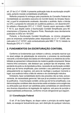 14




     art. 27 da LC nº 123/06. A presente publicação trata de escrituração simplifi-
     cada, portanto inexiste contabilidade simplificada.
         Referida proposta foi entregue pela presidente do Conselho Federal de
     Contabilidade ao secretário executivo do Comitê Gestor do Simples Nacio-
     nal, a qual foi amplamente analisada, discutida e acolhida. Após o trâmite
     no CFC, a proposta foi colocada em audiência pública e, em dezembro/07,
     foi editada a Resolução CFC nº 1.115/07, ficando assim aprovada a NBC
     T 19.13, que dispõe sobre a Escrituração Contábil Simplificada para Mi-
     croempresa e Empresa de Pequeno Porte, Resolução essa devidamente
     publicada no DOU em 19/12/07.
         Portanto, a Escrituração Contábil Simplificada, no mínimo obrigatória
     para as empresas contempladas pelas disposições da LC nº 123/06, alte-
     rada pela LC nº 127/07, está contextualizada pela NBC T 19.13, tratada na
     Resolução CFC nº 1.115/07.

     2. FUNDAMENTOS DA ESCRITURAÇÃO CONTÁBIL

         Conforme os fundamentos que norteiam a ciência, comporta reavivar que
     no atual estágio de globalização da economia, o processo da escrituração
     mercantil, a transformação dos dados em informações e os relatórios da conta-
     bilidade se apresentam indissociáveis da moderna gestão empresarial. Nessa
     mesma linha conclusiva, vale destacar que, qualquer tipo de empresa, inde-
     pendente do porte ou da tipicidade jurídica, necessita de escrituração contábil,
     ainda que de forma simplificada, para controlar o seu patrimônio e gerenciar
     adequadamente os negócios, sob pena de naufrágio a qualquer momento e
     lugar; sua ausência indica a falta de vetores e de coordenação instrutiva.
         Entretanto, fazer contabilidade dentro dos preceitos não se trata, exclusi-
     vamente, de necessidade gerencial, fato que já se prestaria como importan-
     te justificativa. A escrituração contábil, ainda que de forma simplificada, e as
     demonstrações contábeis dela decorrentes estão arroladas como exigências
     ou atribuições que devem ser satisfeitas pelos contabilistas em atendimento
     aos diversos dispositivos da legislação de regência, sob pena de punição e
     responsabilidade profissionais, conforme vínculo obrigacional que seguem.

        2.1 Constituição Federal

        O art. 5º da Carta Magna, ao dispor sobre o princípio da estrita legali-
     dade, ao assegurar textualmente que, sem distinção de qualquer natureza,
 