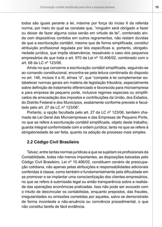 Escrituração contábil simplificada para micro e pequena empresa        15




todos são iguais perante a lei, máxime por força do inciso II da referida
norma, por meio do qual se constata que, “ninguém será obrigado a fazer
ou deixar de fazer alguma coisa senão em virtude de lei”, combinado ain-
da com dispositivos contidos em outros regramentos, não restam dúvidas
de que a escrituração contábil, mesmo que de forma simplificada, constitui
atribuição profissional regulada por leis específicas e, portanto, obrigato-
riedade jurídica, que impõe observância; ressalvado o caso dos pequenos
empresários de que trata o art. 970 da Lei nº 10.406/02, combinado com o
art. 68 da LC nº 123/06.
    Ainda no que concerne a escrituração contábil simplificada, seguindo-se
ao comando constitucional, encontra-se pela leitura combinada do disposto
no art. 146, incisos II e III, alínea “d”, que “compete à lei complementar es-
tabelecer normas gerais em matéria de legislação tributária, especialmente
sobre definição de tratamento diferenciado e favorecido para microempresa
e para empresa de pequeno porte, inclusive regimes especiais ou simplifi-
cados de arrecadação dos impostos e contribuições da União, dos Estados,
do Distrito Federal e dos Municípios, exatamente conforme previsto e facul-
tado pelo art. 27 da LC nº 123/06”.
    Portanto, a opção facultada pelo art. 27 da LC nº 123/06, também cha-
mada de Lei Geral das Microempresas e das Empresas de Pequeno Porte,
no que se refere à escrituração contábil simplificada, objeto deste trabalho,
guarda integral conformidade com a ordem jurídica; tanto no que se refere à
obrigatoriedade de ser feita, quanto na adoção de processo mais simples.

   2.2 Código Civil Brasileiro

    Talvez, entre tantas normas jurídicas a que se sujeitam os profissionais da
Contabilidade, todas não menos importantes, as disposições baixadas pelo
Código Civil Brasileiro, Lei nº 10.406/02, constituem cenário de preocupa-
ção cotidiana, não apenas pelas atribuições e responsabilidades adicionais
conferidas à classe, como também e fundamentalmente pela dificuldade em
se promover e se implantar uma conscientização dos clientes-empresários,
no que se refere à submissão legal ou então transparência sobre a realida-
de das operações econômicas praticadas. Isso não pode ser avocado com
o intuito de desvincular os contabilistas, enquanto prepostos, das fraudes,
irregularidades ou omissões cometidas por aqueles, salvo se demonstrado
de forma inconteste a não-anuência ou conivência procedimental, o que
não constitui tarefa de fácil evidência.
 