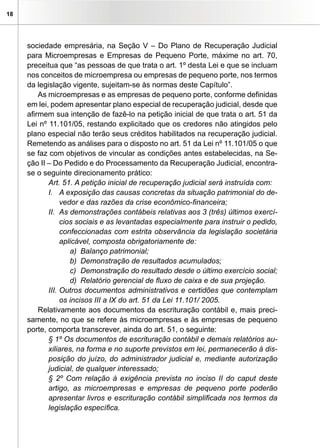 18




     sociedade empresária, na Seção V – Do Plano de Recuperação Judicial
     para Microempresas e Empresas de Pequeno Porte, máxime no art. 70,
     preceitua que “as pessoas de que trata o art. 1º desta Lei e que se incluam
     nos conceitos de microempresa ou empresas de pequeno porte, nos termos
     da legislação vigente, sujeitam-se às normas deste Capítulo”.
         As microempresas e as empresas de pequeno porte, conforme definidas
     em lei, podem apresentar plano especial de recuperação judicial, desde que
     afirmem sua intenção de fazê-lo na petição inicial de que trata o art. 51 da
     Lei nº 11.101/05, restando explicitado que os credores não atingidos pelo
     plano especial não terão seus créditos habilitados na recuperação judicial.
     Remetendo as análises para o disposto no art. 51 da Lei nº 11.101/05 o que
     se faz com objetivos de vincular as condições antes estabelecidas, na Se-
     ção II – Do Pedido e do Processamento da Recuperação Judicial, encontra-
     se o seguinte direcionamento prático:
            Art. 51. A petição inicial de recuperação judicial será instruída com:
            I. A exposição das causas concretas da situação patrimonial do de-
                 vedor e das razões da crise econômico-financeira;
            II. As demonstrações contábeis relativas aos 3 (três) últimos exercí-
                 cios sociais e as levantadas especialmente para instruir o pedido,
                 confeccionadas com estrita observância da legislação societária
                 aplicável, composta obrigatoriamente de:
                    a) Balanço patrimonial;
                    b) Demonstração de resultados acumulados;
                    c) Demonstração do resultado desde o último exercício social;
                    d) Relatório gerencial de fluxo de caixa e de sua projeção.
            III. Outros documentos administrativos e certidões que contemplam
                 os incisos III a IX do art. 51 da Lei 11.101/ 2005.
         Relativamente aos documentos da escrituração contábil e, mais preci-
     samente, no que se refere às microempresas e às empresas de pequeno
     porte, comporta transcrever, ainda do art. 51, o seguinte:
            § 1º Os documentos de escrituração contábil e demais relatórios au-
            xiliares, na forma e no suporte previstos em lei, permanecerão à dis-
            posição do juízo, do administrador judicial e, mediante autorização
            judicial, de qualquer interessado;
            § 2º Com relação à exigência prevista no inciso II do caput deste
            artigo, as microempresas e empresas de pequeno porte poderão
            apresentar livros e escrituração contábil simplificada nos termos da
            legislação específica.
 