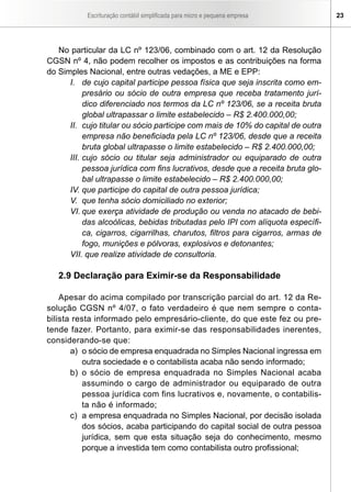 Escrituração contábil simplificada para micro e pequena empresa        23




   No particular da LC nº 123/06, combinado com o art. 12 da Resolução
CGSN nº 4, não podem recolher os impostos e as contribuições na forma
do Simples Nacional, entre outras vedações, a ME e EPP:
      I. de cujo capital participe pessoa física que seja inscrita como em-
           presário ou sócio de outra empresa que receba tratamento jurí-
           dico diferenciado nos termos da LC nº 123/06, se a receita bruta
           global ultrapassar o limite estabelecido – R$ 2.400.000,00;
      II. cujo titular ou sócio participe com mais de 10% do capital de outra
           empresa não beneficiada pela LC nº 123/06, desde que a receita
           bruta global ultrapasse o limite estabelecido – R$ 2.400.000,00;
      III. cujo sócio ou titular seja administrador ou equiparado de outra
           pessoa jurídica com fins lucrativos, desde que a receita bruta glo-
           bal ultrapasse o limite estabelecido – R$ 2.400.000,00;
      IV. que participe do capital de outra pessoa jurídica;
      V. que tenha sócio domiciliado no exterior;
      VI. que exerça atividade de produção ou venda no atacado de bebi-
           das alcoólicas, bebidas tributadas pelo IPI com alíquota específi-
           ca, cigarros, cigarrilhas, charutos, filtros para cigarros, armas de
           fogo, munições e pólvoras, explosivos e detonantes;
      VII. que realize atividade de consultoria.

   2.9 Declaração para Eximir-se da Responsabilidade

    Apesar do acima compilado por transcrição parcial do art. 12 da Re-
solução CGSN nº 4/07, o fato verdadeiro é que nem sempre o conta-
bilista resta informado pelo empresário-cliente, do que este fez ou pre-
tende fazer. Portanto, para eximir-se das responsabilidades inerentes,
considerando-se que:
       a) o sócio de empresa enquadrada no Simples Nacional ingressa em
          outra sociedade e o contabilista acaba não sendo informado;
       b) o sócio de empresa enquadrada no Simples Nacional acaba
          assumindo o cargo de administrador ou equiparado de outra
          pessoa jurídica com fins lucrativos e, novamente, o contabilis-
          ta não é informado;
       c) a empresa enquadrada no Simples Nacional, por decisão isolada
          dos sócios, acaba participando do capital social de outra pessoa
          jurídica, sem que esta situação seja do conhecimento, mesmo
          porque a investida tem como contabilista outro profissional;
 