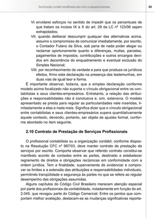 Escrituração contábil simplificada para micro e pequena empresa     25




        VI. envidarei esforços no sentido de impedir que os percentuais de
            que tratam os incisos IX e X do art. 29 da LC nº 123/06 sejam
            extrapolados;
        VII. quando deliberar descumprir qualquer das alternativas acima,
            assumo o compromisso de comunicar imediatamente, por escrito,
            o Contador Fulano da Silva, sob pena de nada poder alegar ou
            reclamar oportunamente quanto a diferenças, multas, parcelas,
            pagamentos de impostos, contribuições e outros encargos devi-
            dos em decorrência do enquadramento e eventual exclusão do
            Simples Nacional;
        VIII. por reconhecimento da verdade e para que produza os jurídicos
            efeitos, firmo esta declaração na presença das testemunhas, em
            duas vias de igual teor e forma.
   É importante observar, todavia, que a simples declaração conforme
modelo acima focalizado não suporta o vínculo obrigacional entre os con-
tabilistas e seus clientes-empresários. Entretanto, a relação das atribui-
ções e responsabilidades não é conclusiva e, sim, extensiva. O modelo
apresentado se presta para regular as particularidades nele inseridas, li-
mitadamente a elas e nada mais. Significa dizer que o vínculo obrigacional
entre contabilistas e seus clientes-empresários supera quantitativamente
aquele contexto, devendo, portanto, ser objeto de ajustes formal, confor-
me abordado no item seguinte.

   2.10 Contrato de Prestação de Serviços Profissionais

   O profissional contabilista ou a organização contábil, conforme dispos-
to na Resolução CFC nº 987/03, deve manter contrato de prestação de
serviços por escrito. Comporta observar que referido contrato constitui-se
manifesto acordo de vontades entre as partes, destinado a estabelecer
regramento de direitos e obrigações recíprocas em conformidade com a
ordem jurídica. Tem a finalidade, superveniente de evidenciar e compro-
var os limites e a extensão das atribuições e responsabilidades individuais,
permitindo tranqüilidade e segurança às partes no que se refere ao regular
desempenho das obrigações assumidas.
   Alguns capítulos do Código Civil Brasileiro merecem atenção especial
por parte dos profissionais da contabilidade, notadamente em função do art.
2.045, que revogou parte do Código Comercial. Entre os pontos que com-
portam melhor avaliação, destacam-se as mudanças significativas reporta-
 