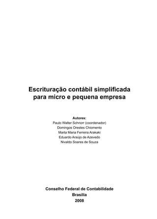 Escrituração contábil simplificada
 para micro e pequena empresa


                     Autores:
        Paulo Walter Schnorr (coordenador)
          Domingos Orestes Chiomento
           Marta Maria Ferreira Arakaki
           Eduardo Araújo de Azevedo
             Nivaldo Soares de Souza




     Conselho Federal de Contabilidade
                 Brasília
                  2008
 