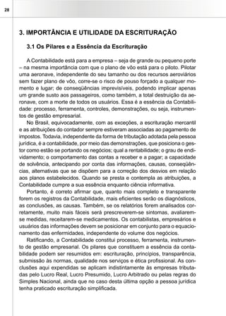 28




     3. IMPORTÂNCIA E UTILIDADE DA ESCRITURAÇÃO

        3.1 Os Pilares e a Essência da Escrituração

         A Contabilidade está para a empresa – seja de grande ou pequeno porte
     – na mesma importância com que o plano de vôo está para o piloto. Pilotar
     uma aeronave, independente do seu tamanho ou dos recursos aeroviários
     sem fazer plano de vôo, corre-se o risco de pouso forçado a qualquer mo-
     mento e lugar; de conseqüências imprevisíveis, podendo implicar apenas
     um grande susto aos passageiros, como também, a total destruição da ae-
     ronave, com a morte de todos os usuários. Essa é a essência da Contabili-
     dade: processo, ferramenta, controles, demonstrações, ou seja, instrumen-
     tos de gestão empresarial.
         No Brasil, equivocadamente, com as exceções, a escrituração mercantil
     e as atribuições do contador sempre estiveram associadas ao pagamento de
     impostos. Todavia, independente da forma de tributação adotada pela pessoa
     jurídica, é a contabilidade, por meio das demonstrações, que posiciona o ges-
     tor como estão se portando os negócios; qual a rentabilidade; o grau de endi-
     vidamento; o comportamento das contas a receber e a pagar; a capacidade
     de solvência, antecipando por conta das informações, causas, conseqüên-
     cias, alternativas que se dispõem para a correção dos desvios em relação
     aos planos estabelecidos. Quando se presta e contempla as atribuições, a
     Contabilidade cumpre a sua essência enquanto ciência informativa.
         Portanto, é correto afirmar que, quanto mais completo e transparente
     forem os registros da Contabilidade, mais eficientes serão os diagnósticos,
     as conclusões, as causas. Também, se os relatórios forem analisados cor-
     retamente, muito mais fáceis será prescreverem-se sintomas, avaliarem-
     se medidas, receitarem-se medicamentos. Os contabilistas, empresários e
     usuários das informações devem se posicionar em conjunto para o equacio-
     namento das enfermidades, independente do volume dos negócios.
         Ratificando, a Contabilidade constitui processo, ferramenta, instrumen-
     to de gestão empresarial. Os pilares que constituem a essência da conta-
     bilidade podem ser resumidos em: escrituração, princípios, transparência,
     submissão às normas, qualidade nos serviços e ética profissional. As con-
     clusões aqui expendidas se aplicam indistintamente às empresas tributa-
     das pelo Lucro Real, Lucro Presumido, Lucro Arbitrado ou pelas regras do
     Simples Nacional, ainda que no caso desta última opção a pessoa jurídica
     tenha praticado escrituração simplificada.
 