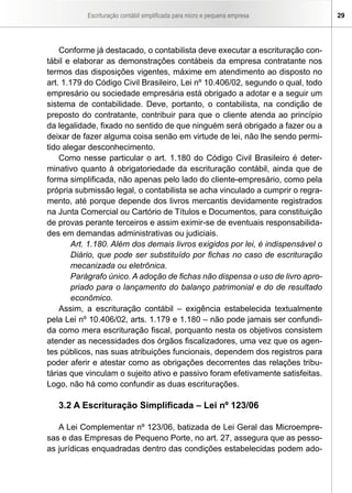 Escrituração contábil simplificada para micro e pequena empresa       29




    Conforme já destacado, o contabilista deve executar a escrituração con-
tábil e elaborar as demonstrações contábeis da empresa contratante nos
termos das disposições vigentes, máxime em atendimento ao disposto no
art. 1.179 do Código Civil Brasileiro, Lei nº 10.406/02, segundo o qual, todo
empresário ou sociedade empresária está obrigado a adotar e a seguir um
sistema de contabilidade. Deve, portanto, o contabilista, na condição de
preposto do contratante, contribuir para que o cliente atenda ao princípio
da legalidade, fixado no sentido de que ninguém será obrigado a fazer ou a
deixar de fazer alguma coisa senão em virtude de lei, não lhe sendo permi-
tido alegar desconhecimento.
    Como nesse particular o art. 1.180 do Código Civil Brasileiro é deter-
minativo quanto à obrigatoriedade da escrituração contábil, ainda que de
forma simplificada, não apenas pelo lado do cliente-empresário, como pela
própria submissão legal, o contabilista se acha vinculado a cumprir o regra-
mento, até porque depende dos livros mercantis devidamente registrados
na Junta Comercial ou Cartório de Títulos e Documentos, para constituição
de provas perante terceiros e assim eximir-se de eventuais responsabilida-
des em demandas administrativas ou judiciais.
        Art. 1.180. Além dos demais livros exigidos por lei, é indispensável o
        Diário, que pode ser substituído por fichas no caso de escrituração
        mecanizada ou eletrônica.
        Parágrafo único. A adoção de fichas não dispensa o uso de livro apro-
        priado para o lançamento do balanço patrimonial e do de resultado
        econômico.
    Assim, a escrituração contábil – exigência estabelecida textualmente
pela Lei nº 10.406/02, arts. 1.179 e 1.180 – não pode jamais ser confundi-
da como mera escrituração fiscal, porquanto nesta os objetivos consistem
atender as necessidades dos órgãos fiscalizadores, uma vez que os agen-
tes públicos, nas suas atribuições funcionais, dependem dos registros para
poder aferir e atestar como as obrigações decorrentes das relações tribu-
tárias que vinculam o sujeito ativo e passivo foram efetivamente satisfeitas.
Logo, não há como confundir as duas escriturações.

   3.2 A Escrituração Simplificada – Lei nº 123/06

   A Lei Complementar nº 123/06, batizada de Lei Geral das Microempre-
sas e das Empresas de Pequeno Porte, no art. 27, assegura que as pesso-
as jurídicas enquadradas dentro das condições estabelecidas podem ado-
 