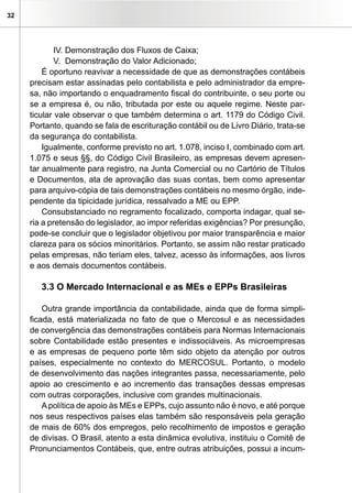 32




             IV. Demonstração dos Fluxos de Caixa;
             V. Demonstração do Valor Adicionado;
         É oportuno reavivar a necessidade de que as demonstrações contábeis
     precisam estar assinadas pelo contabilista e pelo administrador da empre-
     sa, não importando o enquadramento fiscal do contribuinte, o seu porte ou
     se a empresa é, ou não, tributada por este ou aquele regime. Neste par-
     ticular vale observar o que também determina o art. 1179 do Código Civil.
     Portanto, quando se fala de escrituração contábil ou de Livro Diário, trata-se
     da segurança do contabilista.
         Igualmente, conforme previsto no art. 1.078, inciso I, combinado com art.
     1.075 e seus §§, do Código Civil Brasileiro, as empresas devem apresen-
     tar anualmente para registro, na Junta Comercial ou no Cartório de Títulos
     e Documentos, ata de aprovação das suas contas, bem como apresentar
     para arquivo-cópia de tais demonstrações contábeis no mesmo órgão, inde-
     pendente da tipicidade jurídica, ressalvado a ME ou EPP.
         Consubstanciado no regramento focalizado, comporta indagar, qual se-
     ria a pretensão do legislador, ao impor referidas exigências? Por presunção,
     pode-se concluir que o legislador objetivou por maior transparência e maior
     clareza para os sócios minoritários. Portanto, se assim não restar praticado
     pelas empresas, não teriam eles, talvez, acesso às informações, aos livros
     e aos demais documentos contábeis.

        3.3 O Mercado Internacional e as MEs e EPPs Brasileiras

         Outra grande importância da contabilidade, ainda que de forma simpli-
     ficada, está materializada no fato de que o Mercosul e as necessidades
     de convergência das demonstrações contábeis para Normas Internacionais
     sobre Contabilidade estão presentes e indissociáveis. As microempresas
     e as empresas de pequeno porte têm sido objeto da atenção por outros
     países, especialmente no contexto do MERCOSUL. Portanto, o modelo
     de desenvolvimento das nações integrantes passa, necessariamente, pelo
     apoio ao crescimento e ao incremento das transações dessas empresas
     com outras corporações, inclusive com grandes multinacionais.
         A política de apoio às MEs e EPPs, cujo assunto não é novo, e até porque
     nos seus respectivos países elas também são responsáveis pela geração
     de mais de 60% dos empregos, pelo recolhimento de impostos e geração
     de divisas. O Brasil, atento a esta dinâmica evolutiva, instituiu o Comitê de
     Pronunciamentos Contábeis, que, entre outras atribuições, possui a incum-
 