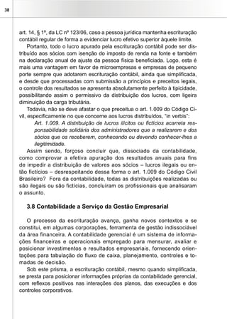 38




     art. 14, § 1º, da LC nº 123/06, caso a pessoa jurídica mantenha escrituração
     contábil regular de forma a evidenciar lucro efetivo superior àquele limite.
          Portanto, todo o lucro apurado pela escrituração contábil pode ser dis-
     tribuído aos sócios com isenção do imposto de renda na fonte e também
     na declaração anual de ajuste da pessoa física beneficiada. Logo, esta é
     mais uma vantagem em favor de microempresas e empresas de pequeno
     porte sempre que adotarem escrituração contábil, ainda que simplificada,
     e desde que processadas com submissão a princípios e preceitos legais,
     o controle dos resultados se apresenta absolutamente perfeito à tipicidade,
     possibilitando assim o permissivo da distribuição dos lucros, com ligeira
     diminuição da carga tributária.
          Todavia, não se deve afastar o que preceitua o art. 1.009 do Código Ci-
     vil, especificamente no que concerne aos lucros distribuídos, “in verbis”:
             Art. 1.009. A distribuição de lucros ilícitos ou fictícios acarreta res-
             ponsabilidade solidária dos administradores que a realizarem e dos
             sócios que os receberem, conhecendo ou devendo conhecer-lhes a
             ilegitimidade.
          Assim sendo, forçoso concluir que, dissociado da contabilidade,
     como comprovar a efetiva apuração dos resultados anuais para fins
     de impedir a distribuição de valores aos sócios – lucros ilegais ou en-
     tão fictícios – desrespeitando dessa forma o art. 1.009 do Código Civil
     Brasileiro? Fora da contabilidade, todas as distribuições realizadas ou
     são ilegais ou são fictícias, concluíram os profissionais que analisaram
     o assunto.

        3.8 Contabilidade a Serviço da Gestão Empresarial

        O processo da escrituração avança, ganha novos contextos e se
     constitui, em algumas corporações, ferramenta de gestão indissociável
     da área financeira. A contabilidade gerencial é um sistema de informa-
     ções financeiras e operacionais empregado para mensurar, avaliar e
     posicionar investimentos e resultados empresariais, fornecendo orien-
     tações para tabulação do fluxo de caixa, planejamento, controles e to-
     madas de decisão.
        Sob este prisma, a escrituração contábil, mesmo quando simplificada,
     se presta para posicionar informações próprias da contabilidade gerencial,
     com reflexos positivos nas interações dos planos, das execuções e dos
     controles corporativos.
 