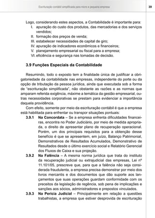 Escrituração contábil simplificada para micro e pequena empresa     39




   Logo, considerando estes aspectos, a Contabilidade é importante para:
      I. apuração do custo dos produtos, das mercadorias e dos serviços
           vendidos;
      II. formação dos preços de venda;
      III. estabelecer necessidades de capital de giro;
      IV. apuração de indicadores econômicos e financeiros;
      V. planejamento empresarial ou fiscal para a empresa;
      VI. eficiência e segurança nas tomadas de decisão.

   3.9 Funções Especiais da Contabilidade

    Resumindo, todo o exposto tem a finalidade única de justificar a obri-
gatoriedade da contabilidade nas empresas, independente do porte ou da
opção de tributação da pessoa jurídica, ainda que executada sob a forma
de “escrituração simplificada”, não obstante as razões e as normas que
amparam referida exigência, máxime a temática da gestão empresarial, ou-
tras necessidades corporativas se prestam para evidenciar a importância
daquela providência.
    Com efeito, somente por meio da escrituração contábil é que a empresa
está habilitada para enfrentar ou transpor situações pontuais:
    3.9.1 Na Concordata – Se a empresa enfrenta dificuldades financei-
            ras, encontra no Poder Judiciário, por meio de medida apropria-
            da, o direito de apresentar plano de recuperação operacional.
            Porém, um dos principais requisitos para a obtenção desse
            benefício é que se apresentem, em juízo, Balanço Patrimonial,
            Demonstrativos de Resultados Acumulados, Demonstrativo de
            Resultados desde o último exercício social e Relatório Gerencial
            dos Fluxos de Caixa e sua projeção.
    3.9.2 Na Falência – A mesma norma jurídica que trata do instituto
            da recuperação judicial ou extrajudicial das empresas, Lei nº
            11.101/05, prescreve que, para que a falência não seja consi-
            derada fraudulenta, a empresa precisa demonstrar por meio dos
            livros mercantis e dos documentos que dão suporte aos lan-
            çamentos que suas operações guardam conformidade com os
            preceitos da legislação de regência, sob pena de implicações e
            sanções aos sócios, administradores e prepostos vinculados.
    3.9.3 Na Perícia Judicial – Principalmente em relação a questões
            trabalhistas, a empresa que estiver desprovida de escrituração
 