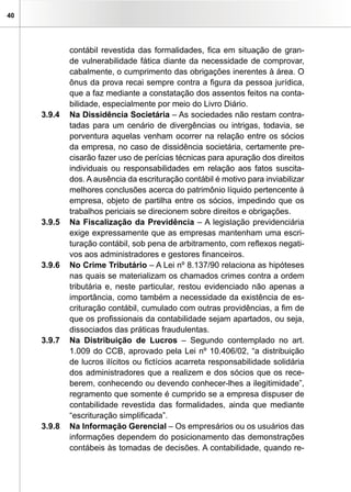40




             contábil revestida das formalidades, fica em situação de gran-
             de vulnerabilidade fática diante da necessidade de comprovar,
             cabalmente, o cumprimento das obrigações inerentes à área. O
             ônus da prova recai sempre contra a figura da pessoa jurídica,
             que a faz mediante a constatação dos assentos feitos na conta-
             bilidade, especialmente por meio do Livro Diário.
     3.9.4   Na Dissidência Societária – As sociedades não restam contra-
             tadas para um cenário de divergências ou intrigas, todavia, se
             porventura aquelas venham ocorrer na relação entre os sócios
             da empresa, no caso de dissidência societária, certamente pre-
             cisarão fazer uso de perícias técnicas para apuração dos direitos
             individuais ou responsabilidades em relação aos fatos suscita-
             dos. A ausência da escrituração contábil é motivo para inviabilizar
             melhores conclusões acerca do patrimônio líquido pertencente à
             empresa, objeto de partilha entre os sócios, impedindo que os
             trabalhos periciais se direcionem sobre direitos e obrigações.
     3.9.5   Na Fiscalização da Previdência – A legislação previdenciária
             exige expressamente que as empresas mantenham uma escri-
             turação contábil, sob pena de arbitramento, com reflexos negati-
             vos aos administradores e gestores financeiros.
     3.9.6   No Crime Tributário – A Lei nº 8.137/90 relaciona as hipóteses
             nas quais se materializam os chamados crimes contra a ordem
             tributária e, neste particular, restou evidenciado não apenas a
             importância, como também a necessidade da existência de es-
             crituração contábil, cumulado com outras providências, a fim de
             que os profissionais da contabilidade sejam apartados, ou seja,
             dissociados das práticas fraudulentas.
     3.9.7   Na Distribuição de Lucros – Segundo contemplado no art.
             1.009 do CCB, aprovado pela Lei nº 10.406/02, “a distribuição
             de lucros ilícitos ou fictícios acarreta responsabilidade solidária
             dos administradores que a realizem e dos sócios que os rece-
             berem, conhecendo ou devendo conhecer-lhes a ilegitimidade”,
             regramento que somente é cumprido se a empresa dispuser de
             contabilidade revestida das formalidades, ainda que mediante
             “escrituração simplificada”.
     3.9.8   Na Informação Gerencial – Os empresários ou os usuários das
             informações dependem do posicionamento das demonstrações
             contábeis às tomadas de decisões. A contabilidade, quando re-
 