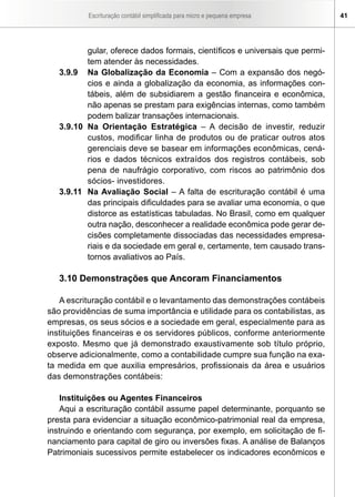 Escrituração contábil simplificada para micro e pequena empresa     41




          gular, oferece dados formais, científicos e universais que permi-
          tem atender às necessidades.
   3.9.9 Na Globalização da Economia – Com a expansão dos negó-
          cios e ainda a globalização da economia, as informações con-
          tábeis, além de subsidiarem a gestão financeira e econômica,
          não apenas se prestam para exigências internas, como também
          podem balizar transações internacionais.
   3.9.10 Na Orientação Estratégica – A decisão de investir, reduzir
          custos, modificar linha de produtos ou de praticar outros atos
          gerenciais deve se basear em informações econômicas, cená-
          rios e dados técnicos extraídos dos registros contábeis, sob
          pena de naufrágio corporativo, com riscos ao patrimônio dos
          sócios- investidores.
   3.9.11 Na Avaliação Social – A falta de escrituração contábil é uma
          das principais dificuldades para se avaliar uma economia, o que
          distorce as estatísticas tabuladas. No Brasil, como em qualquer
          outra nação, desconhecer a realidade econômica pode gerar de-
          cisões completamente dissociadas das necessidades empresa-
          riais e da sociedade em geral e, certamente, tem causado trans-
          tornos avaliativos ao País.

   3.10 Demonstrações que Ancoram Financiamentos

   A escrituração contábil e o levantamento das demonstrações contábeis
são providências de suma importância e utilidade para os contabilistas, as
empresas, os seus sócios e a sociedade em geral, especialmente para as
instituições financeiras e os servidores públicos, conforme anteriormente
exposto. Mesmo que já demonstrado exaustivamente sob título próprio,
observe adicionalmente, como a contabilidade cumpre sua função na exa-
ta medida em que auxilia empresários, profissionais da área e usuários
das demonstrações contábeis:

    Instituições ou Agentes Financeiros
    Aqui a escrituração contábil assume papel determinante, porquanto se
presta para evidenciar a situação econômico-patrimonial real da empresa,
instruindo e orientando com segurança, por exemplo, em solicitação de fi-
nanciamento para capital de giro ou inversões fixas. A análise de Balanços
Patrimoniais sucessivos permite estabelecer os indicadores econômicos e
 