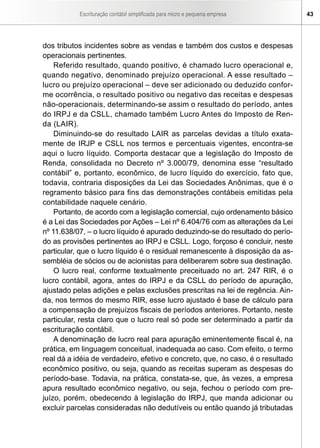 Escrituração contábil simplificada para micro e pequena empresa       43




dos tributos incidentes sobre as vendas e também dos custos e despesas
operacionais pertinentes.
    Referido resultado, quando positivo, é chamado lucro operacional e,
quando negativo, denominado prejuízo operacional. A esse resultado –
lucro ou prejuízo operacional – deve ser adicionado ou deduzido confor-
me ocorrência, o resultado positivo ou negativo das receitas e despesas
não-operacionais, determinando-se assim o resultado do período, antes
do IRPJ e da CSLL, chamado também Lucro Antes do Imposto de Ren-
da (LAIR).
    Diminuindo-se do resultado LAIR as parcelas devidas a título exata-
mente de IRJP e CSLL nos termos e percentuais vigentes, encontra-se
aqui o lucro líquido. Comporta destacar que a legislação do Imposto de
Renda, consolidada no Decreto nº 3.000/79, denomina esse “resultado
contábil” e, portanto, econômico, de lucro líquido do exercício, fato que,
todavia, contraria disposições da Lei das Sociedades Anônimas, que é o
regramento básico para fins das demonstrações contábeis emitidas pela
contabilidade naquele cenário.
    Portanto, de acordo com a legislação comercial, cujo ordenamento básico
é a Lei das Sociedades por Ações – Lei nº 6.404/76 com as alterações da Lei
nº 11.638/07, – o lucro líquido é apurado deduzindo-se do resultado do perío-
do as provisões pertinentes ao IRPJ e CSLL. Logo, forçoso é concluir, neste
particular, que o lucro líquido é o residual remanescente à disposição da as-
sembléia de sócios ou de acionistas para deliberarem sobre sua destinação.
    O lucro real, conforme textualmente preceituado no art. 247 RIR, é o
lucro contábil, agora, antes do IRPJ e da CSLL do período de apuração,
ajustado pelas adições e pelas exclusões prescritas na lei de regência. Ain-
da, nos termos do mesmo RIR, esse lucro ajustado é base de cálculo para
a compensação de prejuízos fiscais de períodos anteriores. Portanto, neste
particular, resta claro que o lucro real só pode ser determinado a partir da
escrituração contábil.
    A denominação de lucro real para apuração eminentemente fiscal é, na
prática, em linguagem conceitual, inadequada ao caso. Com efeito, o termo
real dá a idéia de verdadeiro, efetivo e concreto, que, no caso, é o resultado
econômico positivo, ou seja, quando as receitas superam as despesas do
período-base. Todavia, na prática, constata-se, que, às vezes, a empresa
apura resultado econômico negativo, ou seja, fechou o período com pre-
juízo, porém, obedecendo à legislação do IRPJ, que manda adicionar ou
excluir parcelas consideradas não dedutíveis ou então quando já tributadas
 