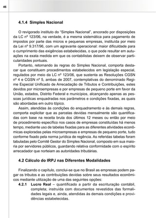 46




        4.1.4 Simples Nacional

         O revigorado instituto do “Simples Nacional”, ancorado por disposições
     da LC nº 123/06, na verdade, é a mesma sistemática para pagamento de
     impostos por parte das micros e pequenas empresas, instituída por meio
     da Lei nº 9.317/96, com um agravante operacional: maior dificuldade para
     o cumprimento das exigências estabelecidas, o que pode resultar em autu-
     ações na exata medida em que os contabilistas deixem de observar parti-
     cularidades pontuais.
         Portanto, retornando às regras do Simples Nacional, comporta desta-
     car que constituem procedimentos estabelecidos em legislação especial,
     regulados por meio da LC nº 123/06, que sustenta as Resoluções CGSN
     nº 4 e CGSN nº 5, ambas de 2007, contemplativas do denominado Regi-
     me Especial Unificado de Arrecadação de Tributos e Contribuições, estes
     devidos por microempresas e por empresas de pequeno porte em favor da
     União, estados, Distrito Federal e municípios, alcançando apenas as pes-
     soas jurídicas enquadradas nos parâmetros e condições fixadas, as quais
     são abordadas em outro tópico.
         Assim, atendidas às condições do enquadramento e às demais regras,
     comporta explicitar que as parcelas devidas mensalmente são quantifica-
     das com base na receita bruta dos últimos 12 meses ou então por meio
     de procedimento específico nos casos de empresas constituídas há menos
     tempo, mediante uso de tabelas fixadas para as diferentes atividades econô-
     micas exploradas pelas microempresas e empresas de pequeno porte, tudo
     conforme fixado pela norma jurídica de regência. As referidas tabelas foram
     tabuladas pelo Comitê Gestor do Simples Nacional, composto em sua maio-
     ria por servidores públicos, guardando relativa conformidade com o espírito
     arrecadador que norteiam as autoridades tributárias.

        4.2 Cálculo do IRPJ nas Diferentes Modalidades

        Finalizando o capítulo, conclui-se que no Brasil as empresas podem pa-
     gar os tributos e as contribuições devidas sobre seus resultados econômi-
     cos mediante utilização de uma das seguintes opções:
        4.2.1 Lucro Real – quantificado a partir da escrituração contábil,
                 completa; instruída com documentos revestidos das formali-
                 dades legais e, ainda, atendidas às demais condições e provi-
                 dências estabelecidas.
 