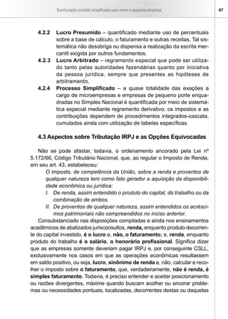 Escrituração contábil simplificada para micro e pequena empresa      47




   4.2.2   Lucro Presumido – quantificado mediante uso de percentuais
           sobre a base de cálculo, o faturamento e outras receitas. Tal sis-
           temática não desobriga ou dispensa a realização da escrita mer-
           cantil exigida por outros fundamentos.
   4.2.3   Lucro Arbitrado – regramento especial que pode ser utiliza-
           do tanto pelas autoridades fazendárias quanto por iniciativa
           da pessoa jurídica, sempre que presentes as hipóteses de
           arbitramento.
   4.2.4   Processo Simplificado – a quase totalidade das exações a
           cargo de microempresas e empresas de pequeno porte enqua-
           dradas no Simples Nacional é quantificada por meio de sistemá-
           tica especial mediante regramento derivativo; os impostos e as
           contribuições dependem de procedimentos integrados-cascata,
           cumulados ainda com utilização de tabelas específicas.

   4.3 Aspectos sobre Tributação IRPJ e as Opções Equivocadas

    Não se pode afastar, todavia, o ordenamento ancorado pela Lei nº
5.172/66, Código Tributário Nacional, que, ao regular o Imposto de Renda,
em seu art. 43, estabeleceu:
       O imposto, de competência da União, sobre a renda e proventos de
       qualquer natureza tem como fato gerador a aquisição da disponibili-
       dade econômica ou jurídica:
       I. De renda, assim entendido o produto do capital, do trabalho ou da
           combinação de ambos.
       II. De proventos de qualquer natureza, assim entendidos os acrésci-
           mos patrimoniais não compreendidos no inciso anterior.
    Consubstanciado nas disposições compiladas e ainda nos ensinamentos
acadêmicos de abalizados jurisconsultos, renda, enquanto produto decorren-
te do capital investido, é o lucro e, não, o faturamento; e, renda, enquanto
produto do trabalho é o salário, o honorário profissional. Significa dizer
que as empresas somente deveriam pagar IRPJ e, por conseguinte CSLL,
exclusivamente nos casos em que as operações econômicas resultassem
em saldo positivo, ou seja, lucro, sinônimo de renda e, não, calcular e reco-
lher o imposto sobre o faturamento, que, verdadeiramente, não é renda, é
simples faturamento. Todavia, é preciso entender e aceitar posicionamento
ou razões divergentes, máxime quando buscam acolher ou ancorar proble-
mas ou necessidades pontuais, localizadas, decorrentes destas ou daquelas
 
