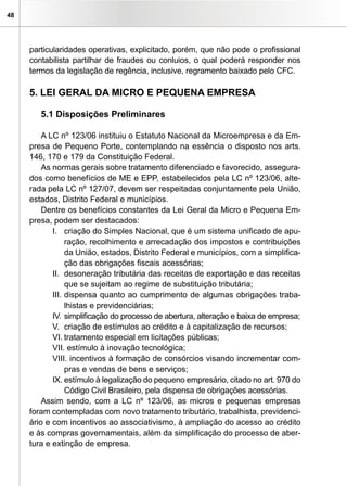 48




     particularidades operativas, explicitado, porém, que não pode o profissional
     contabilista partilhar de fraudes ou conluios, o qual poderá responder nos
     termos da legislação de regência, inclusive, regramento baixado pelo CFC.

     5. LEI GERAL DA MICRO E PEQUENA EMPRESA

        5.1 Disposições Preliminares

         A LC nº 123/06 instituiu o Estatuto Nacional da Microempresa e da Em-
     presa de Pequeno Porte, contemplando na essência o disposto nos arts.
     146, 170 e 179 da Constituição Federal.
         As normas gerais sobre tratamento diferenciado e favorecido, assegura-
     dos como benefícios de ME e EPP, estabelecidos pela LC nº 123/06, alte-
     rada pela LC nº 127/07, devem ser respeitadas conjuntamente pela União,
     estados, Distrito Federal e municípios.
         Dentre os benefícios constantes da Lei Geral da Micro e Pequena Em-
     presa, podem ser destacados:
            I. criação do Simples Nacional, que é um sistema unificado de apu-
                 ração, recolhimento e arrecadação dos impostos e contribuições
                 da União, estados, Distrito Federal e municípios, com a simplifica-
                 ção das obrigações fiscais acessórias;
            II. desoneração tributária das receitas de exportação e das receitas
                 que se sujeitam ao regime de substituição tributária;
            III. dispensa quanto ao cumprimento de algumas obrigações traba-
                 lhistas e previdenciárias;
            IV. simplificação do processo de abertura, alteração e baixa de empresa;
            V. criação de estímulos ao crédito e à capitalização de recursos;
            VI. tratamento especial em licitações públicas;
            VII. estímulo à inovação tecnológica;
            VIII. incentivos à formação de consórcios visando incrementar com-
                 pras e vendas de bens e serviços;
            IX. estímulo à legalização do pequeno empresário, citado no art. 970 do
                 Código Civil Brasileiro, pela dispensa de obrigações acessórias.
         Assim sendo, com a LC nº 123/06, as micros e pequenas empresas
     foram contempladas com novo tratamento tributário, trabalhista, previdenci-
     ário e com incentivos ao associativismo, à ampliação do acesso ao crédito
     e às compras governamentais, além da simplificação do processo de aber-
     tura e extinção de empresa.
 