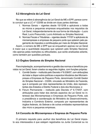 Escrituração contábil simplificada para micro e pequena empresa          49




   5.2 Abrangência da Lei Geral

    No que se refere à abrangência da Lei Geral da ME e EPP, parece corre-
to concluir que a LC nº 123/06 se divide em duas partes distintas:
       I. Normas Gerais – vigentes desde 15/12/06 e aplicáveis a todas
           as micros e pequenas empresas enquadradas nos requisitos da
           Lei Geral, independentemente de sua forma de tributação – Lucro
           Real, Lucro Presumido, Lucro Arbitrado ou Simples Nacional.
       II. Normas Fiscais e Tributárias – vigentes desde 1º/7/07 e aplicáveis às
           microempresas e empresas de pequeno porte que optarem pelo pa-
           gamento de impostos e contribuições por meio do Simples Nacional.
    Assim, o número de ME e EPP que se enquadram apenas na Lei Geral
é maior que a quantidade daquelas que optaram pelo Simples Nacional,
não apenas pelas restrições ou dificuldades, que serão analisadas adiante,
como também por questões pontuais.

   5.3 Órgãos Gestores do Simples Nacional

    Para implantação, acompanhamento e gestão das normas e benefícios pre-
vistos na Lei Geral, foram criados os seguintes órgãos, com funções próprias:
       I. Comitê Gestor – instituído pelo Decreto nº 6.038/07, com atribuições
           de tratar e dispor sobre políticas e aspectos tributários das Microem-
           presas e Empresas de Pequeno Porte, denominado Comitê Gestor
           do Simples Nacional – CGSN, vinculado ao Ministério da Fazenda,
           que é composto por dois representantes da União, dois represen-
           tantes dos Estados e Distrito Federal e dois dos Municípios; e
       II. Fórum Permanente – instituído pelo Decreto nº 6.174/07, com
           atribuições para tratar dos demais aspectos da Lei Geral no in-
           teresse das Microempresas e Empresas de Pequeno Porte, sob
           a presidência e coordenação do Ministério do Desenvolvimento,
           Indústria e Comércio Exterior, composto por representantes de
           órgãos federais, do Sebrae e de outras entidades representativas
           das micro e pequenas empresas.

   5.4 Conceito de Microempresa e Empresa de Pequeno Porte

   O primeiro requisito para usufruir dos benefícios da Lei Geral impos-
to aos interessados é que estejam registrados na Junta Comercial ou no
 