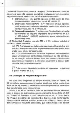 50




     Cartório de Títulos e Documentos - Registro Civil de Pessoas Jurídicas,
     conforme o caso. Não bastasse a exigência focalizada, devem observar os
     seguintes limites de receita bruta para fins do enquadramento:
           I. Microempresa – ME, quando a pessoa jurídica auferir, ao longo
                do ano-calendário, receita bruta de até R$ 240.000,00.
           II. Empresa de Pequeno Porte – EPP, nos casos em que a pessoa
                jurídica auferir em cada ano-calendário, receita bruta situada en-
                tre R$ 240.000,00 e R$ 2.400.000,00.
           III. Pequeno Empresário – O legislador do Simples Nacional, ao fa-
                zer referência ao pequeno empresário de que tratam os art. 970
                e 1.179 da Lei nº 10.406/02, estabeleceu aquele tratamento mais
                diferenciado ainda.
        O Código Civil Brasileiro, nos arts. 970 e 1.179, instituído pela Lei nº
     10.406/02, assim prescreve:
           Art. 970. A lei assegurará tratamento favorecido, diferenciado e sim-
           plificado ao empresário rural e ao pequeno empresário, quanto à ins-
           crição e aos efeitos daí decorrentes.
           Art. 1.179. O empresário e a sociedade empresária são obrigados a
           seguir um sistema de contabilidade, mecanizado ou não, com base
           na escrituração uniforme de seus livros, em correspondência com a
           documentação respectiva, e a levantar anualmente o balanço patri-
           monial e o de resultado econômico.
           ......
           § 2º É dispensado das exigências deste art. o pequeno empresário
           a que se refere o art. 970.

        5.5 Definição de Pequeno Empresário

        Por outro lado, o legislador do Simples Nacional, na LC nº 123/06, art.
     68, conceituou que pequeno empresário é aquele que aufere receita bruta
     anual de até R$ 36.000,00 e exerce sua atividade por meio de firma indivi-
     dual caracterizada como microempresa.
        Assim, o art. 68 da Lei Geral, além de esclarecer dúvidas existentes
     sobre o alcance da expressão pequeno empresário de que trata art. 970
     do Código Civil Brasileiro, o qual, pelo disposto no art. 1.179 da Lei nº
     10.406/02, é o único tipo de pessoa jurídica dispensada de manter escritu-
     ração contábil e ainda de levantar, anualmente, o balanço patrimonial e a
     demonstração de resultado, estabeleceu que os benefícios só se aplicam
 