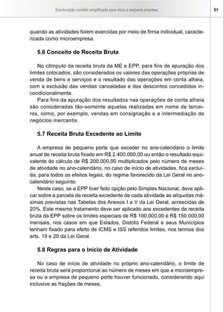 Escrituração contábil simplificada para micro e pequena empresa      51




quando as atividades forem exercidas por meio de firma individual, caracte-
rizada como microempresa.

   5.6 Conceito de Receita Bruta

   No cômputo da receita bruta da ME e EPP, para fins de apuração dos
limites colocados, são considerados os valores das operações próprias de
venda de bens e serviços e o resultado das operações em conta alheia,
com a exclusão das vendas canceladas e dos descontos concedidos in-
condicionalmente.
   Para fins da apuração dos resultados nas operações de conta alheia
são consideradas tão-somente aquelas realizadas em nome de tercei-
ros, como, por exemplo, vendas em consignação e a intermediação de
negócios mercantis.

   5.7 Receita Bruta Excedente ao Limite

   A empresa de pequeno porte que exceder no ano-calendário o limite
anual de receita bruta fixado em R$ 2.400.000,00 ou então o resultado equi-
valente do cálculo de R$ 200.000,00 multiplicados pelo número de meses
de atividade no ano-calendário, no caso de início de atividades, fica excluí-
da, para todos os efeitos legais, do regime favorecido da Lei Geral no ano-
calendário seguinte.
   Neste caso, se a EPP tiver feito opção pelo Simples Nacional, deve apli-
car sobre a parcela da receita excedente de cada atividade as alíquotas má-
ximas previstas nas Tabelas dos Anexos I a V da Lei Geral, acrescidas de
20%. Este mesmo tratamento deve ser aplicado aos excedentes de receita
bruta da EPP sobre os limites especiais de R$ 100.000,00 e R$ 150.000,00
mensais, nos casos em que Estados, Distrito Federal e seus Municípios
tenham fixado para efeito de ICMS e ISS referidos limites, nos termos dos
arts. 19 e 20 da Lei Geral.

   5.8 Regras para o Início de Atividade

    No caso de início de atividade no próprio ano-calendário, o limite de
receita bruta será proporcional ao número de meses em que a microempre-
sa ou a empresa de pequeno porte houver funcionado, considerando aqui
inclusive as frações de meses.
 