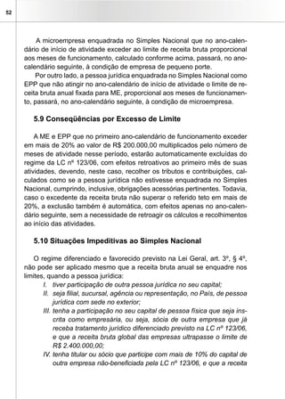 52




          A microempresa enquadrada no Simples Nacional que no ano-calen-
     dário de início de atividade exceder ao limite de receita bruta proporcional
     aos meses de funcionamento, calculado conforme acima, passará, no ano-
     calendário seguinte, à condição de empresa de pequeno porte.
         Por outro lado, a pessoa jurídica enquadrada no Simples Nacional como
     EPP que não atingir no ano-calendário de início de atividade o limite de re-
     ceita bruta anual fixada para ME, proporcional aos meses de funcionamen-
     to, passará, no ano-calendário seguinte, à condição de microempresa.

        5.9 Conseqüências por Excesso de Limite

         A ME e EPP que no primeiro ano-calendário de funcionamento exceder
     em mais de 20% ao valor de R$ 200.000,00 multiplicados pelo número de
     meses de atividade nesse período, estarão automaticamente excluídas do
     regime da LC nº 123/06, com efeitos retroativos ao primeiro mês de suas
     atividades, devendo, neste caso, recolher os tributos e contribuições, cal-
     culados como se a pessoa jurídica não estivesse enquadrada no Simples
     Nacional, cumprindo, inclusive, obrigações acessórias pertinentes. Todavia,
     caso o excedente da receita bruta não superar o referido teto em mais de
     20%, a exclusão também é automática, com efeitos apenas no ano-calen-
     dário seguinte, sem a necessidade de retroagir os cálculos e recolhimentos
     ao início das atividades.

        5.10 Situações Impeditivas ao Simples Nacional

         O regime diferenciado e favorecido previsto na Lei Geral, art. 3º, § 4º,
     não pode ser aplicado mesmo que a receita bruta anual se enquadre nos
     limites, quando a pessoa jurídica:
            I. tiver participação de outra pessoa jurídica no seu capital;
            II. seja filial, sucursal, agência ou representação, no País, de pessoa
                 jurídica com sede no exterior;
            III. tenha a participação no seu capital de pessoa física que seja ins-
                 crita como empresária, ou seja, sócia de outra empresa que já
                 receba tratamento jurídico diferenciado previsto na LC nº 123/06,
                 e que a receita bruta global das empresas ultrapasse o limite de
                 R$ 2.400.000,00;
            IV. tenha titular ou sócio que participe com mais de 10% do capital de
                 outra empresa não-beneficiada pela LC nº 123/06, e que a receita
 