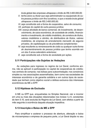 Escrituração contábil simplificada para micro e pequena empresa         53




          bruta global das empresas ultrapasse o limite de R$ 2.400.000,00;
      V. tenha sócio ou titular que seja administrador ou equiparado de ou-
          tra pessoa jurídica com fins lucrativos, e que a receita bruta global
          ultrapasse o limite de R$ 2.400.000,00;
      VI. seja constituída sob a forma de cooperativa, salvo de consumo;
      VII. participe do capital de outra pessoa jurídica;
      VIII. exerça atividade de banco comercial, de investimento, de desen-
          volvimento, de caixa econômica, de sociedade de crédito, financia-
          mento e investimento, de crédito imobiliário, de corretora de títulos,
          valores mobiliários e câmbio, de distribuidora de títulos, valores
          mobiliários, de empresa de arrendamento mercantil, de seguros
          privados, de capitalização ou de previdência complementar;
      IV. seja resultante ou remanescente de cisão ou qualquer outra forma
          de desmembramento de pessoa jurídica que tenha ocorrido em
          um dos 5 anos-calendário anteriores;
      X. seja constituída sob a forma de sociedade por ações.

   5.11 Participações não Sujeitas às Vedações

     As vedações para ingresso no regime da Lei Geral, conforme aci-
ma, não se aplicam à participação no capital de cooperativas de crédito;
nas centrais de compras; nas bolsas para subcontratação; nos consórcios
simples ou nas associações assemelhadas, bem como nas sociedades de
interesse econômico e de garantia solidária e em outros tipos de socie-
dade que tenham como objetivo social a defesa exclusiva dos interesses
econômicos da ME e EPP.

   5.12 Hipótese de Exclusão

   A ME ou EPP que, enquadradas no Simples Nacional, vier a incorrer
em uma ou mais das situações relacionadas nos incisos I a X, constantes
do item 5.10, será excluída do Regime da Lei Geral, com efeitos a partir do
mês seguinte à ocorrência daquela situação impeditiva.

   5.13 Inscrição e Baixa de ME e EPP

   Para simplificar e acelerar o processo de abertura, alteração e baixa
de microempresa e empresa de pequeno porte, a Lei Geral dispõe no seu
 