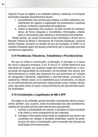 54




     Capítulo III que os órgãos e as entidades federais, estaduais e municipais
     envolvidos naqueles procedimentos devem:
             I. compatibilizar suas normas para integrar e unificar cadastros, pro-
                 cedimentos de registro e legalização de empresários e pessoas
                 jurídicas, evitando a duplicidade de exigências;
             II. manter à disposição dos usuários, na rede mundial de computa-
                 dores, de forma integrada e consolidada, informações, orienta-
                 ções e instrumentos para abertura e encerramento de empresa.
         Neste sentido, as Juntas Comerciais foram orientadas a firmar com a
     Receita Federal do Brasil e Secretarias de Fazenda Estaduais, inclusive
     Distrito Federal, convênio no sentido de que as inscrições no CNPJ e no
     Cadastro Estadual sejam fornecidas juntamente com a devolução dos atos
     constitutivos registrados.

        5.14 Pendências Tributárias, Trabalhistas e Previdenciárias

        No que se refere à constituição, à alteração, à extinção ou à baixa
     de micro e pequena empresa, o art. 9º da LC nº 123/06 determina que
     não pode ser exigida, por qualquer órgão dos entes federativos, a com-
     provação de regularidade do empresário, da sociedade, dos sócios, dos
     administradores ou então das empresas em que participem em relação
     às obrigações tributárias, trabalhistas e previdenciárias, principais ou
     acessórias. Nestes casos, a LC estabelece que o empresário, os sócios
     ou os administradores permanecem responsáveis pelas citadas obriga-
     ções, apuradas antes ou após o arquivamento do ato apresentado àque-
     las finalidades.

        5.15 Constituição e Legalização de ME e EPP

         Os órgãos e as entidades governamentais competentes devem propor-
     cionar, também, aos usuários, antes da elaboração dos atos constitutivos,
     sistema de consultas prévias pela internet para que permita:
            I. verificar a possibilidade de exercer a atividade no local escolhido
                e de utilizar o nome empresarial de seu interesse;
            II. conseguir informações sobre todas as exigências que devem ser
                cumpridas em relação à atividade pretendida, quanto ao porte,
                ao grau de risco e à localização, para concessão das licenças de
                autorização de funcionamento.
 