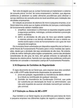 Escrituração contábil simplificada para micro e pequena empresa         55




    Tem sido divulgado que as Juntas Comerciais já implantaram o sistema
de consulta prévia “on-line” de nome empresarial e, também, que algumas
prefeituras já adotaram ou estão ultimando providências para oferecer o
serviço eletrônico de consulta prévia do local escolhido para instalação das
atividades empresariais.
    Em relação ao processo de abertura de micro e pequena empresa, a Lei
Geral determina ainda que os órgãos emitentes de licenças e autorizações
de funcionamento adotem medidas para:
        I. simplificar, racionalizar e uniformizar os requisitos exigidos quanto
            à segurança sanitária, metrologia, controle ambiental e prevenção
            contra incêndios;
        II. definir as atividades de alto grau de risco que estarão sujeitas
            a vistorias prévias e as demais atividades em que a vistoria so-
            mente ocorre após o início do funcionamento e se o grau de risco
            comporta tal exigência.
    Os municípios foram autorizados por dispositivo específico da Lei Geral, a
emitir Alvará de Funcionamento Provisório para o início imediato das opera-
ções, desde que a atividade não seja considerada de alto risco. No entanto,
a falta de melhor definição pelos órgãos competentes, acerca das atividades
consideradas de alto grau de risco, tem gerado entraves na aplicação da
dispensa da vistoria prévia, fazendo com que algumas prefeituras continuem
relutantes em conceder a necessária Licença de Funcionamento Provisório.

   5.16 Dispensa de Certidões de Regularidade

   É regra decorrente da Lei Geral que, para arquivar seus atos constituti-
vos, a ME e EPP estão literalmente dispensadas de apresentar:
       I. prova de quitação, regularidade ou inexistência de débito referen-
           te a tributo ou contribuição de qualquer natureza;
       II. Certidão de Inexistência de Condenação Criminal, que pode
           ser substituída por declaração do titular ou administrador, que
           não está impedido de exercer atividade mercantil por condena-
           ção criminal.

   5.17 Extinção ou Baixa de ME e EPP

   Aqui também a Lei Geral regulou as providências para baixa de micro
e pequena empresa nos diferentes órgãos de registro e cadastro, sejam
 